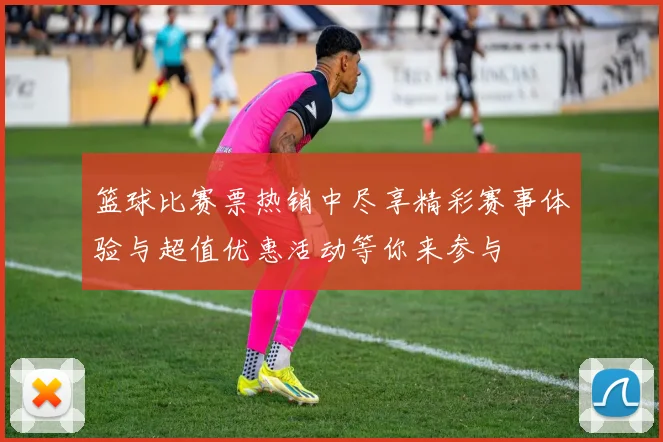 篮球比赛票热销中尽享精彩赛事体验与超值优惠活动等你来参与
